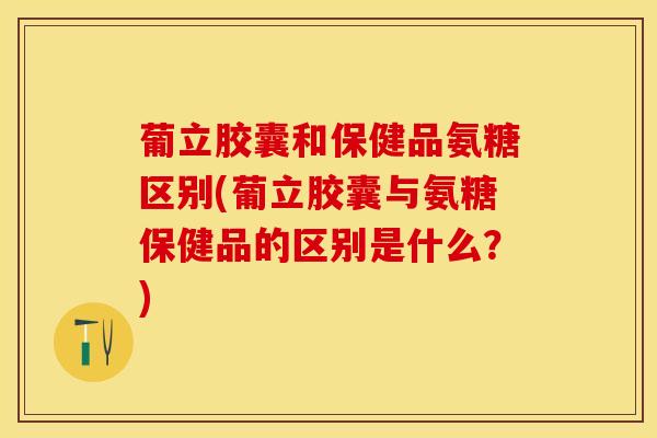 葡立胶囊和保健品氨糖区别(葡立胶囊与氨糖保健品的区别是什么？)