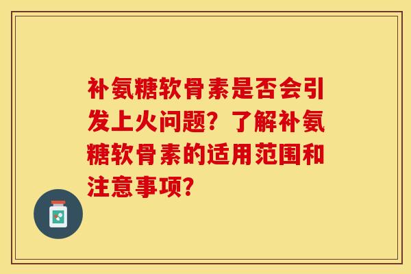 补氨糖软骨素是否会引发上火问题？了解补氨糖软骨素的适用范围和注意事项？