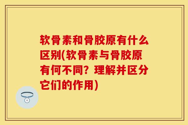 软骨素和骨胶原有什么区别(软骨素与骨胶原有何不同？理解并区分它们的作用)