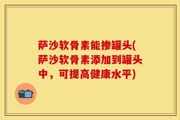 萨沙软骨素能掺罐头(萨沙软骨素添加到罐头中，可提高健康水平)