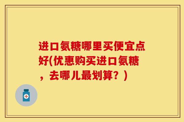 进口氨糖哪里买便宜点好(优惠购买进口氨糖，去哪儿最划算？)