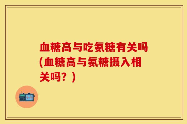 血糖高与吃氨糖有关吗(血糖高与氨糖摄入相关吗？)