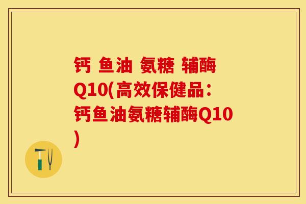 钙 鱼油 氨糖 辅酶Q10(高效保健品：钙鱼油氨糖辅酶Q10)