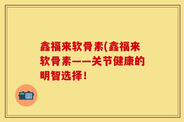 鑫福来软骨素(鑫福来软骨素——关节健康的明智选择！