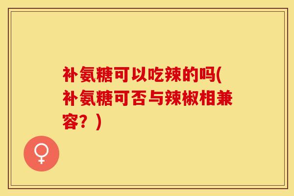 补氨糖可以吃辣的吗(补氨糖可否与辣椒相兼容？)