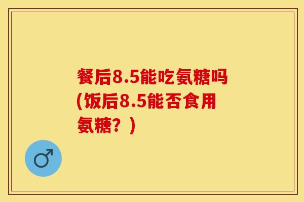 餐后8.5能吃氨糖吗(饭后8.5能否食用氨糖？)