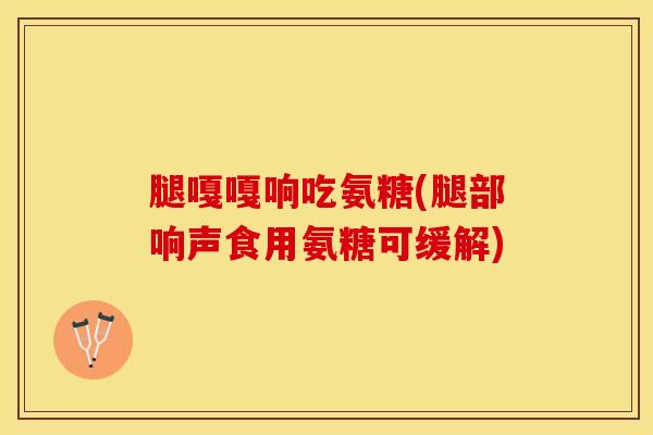 腿嘎嘎响吃氨糖(腿部响声食用氨糖可缓解)