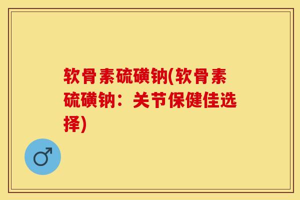 软骨素硫磺钠(软骨素硫磺钠：关节保健佳选择)