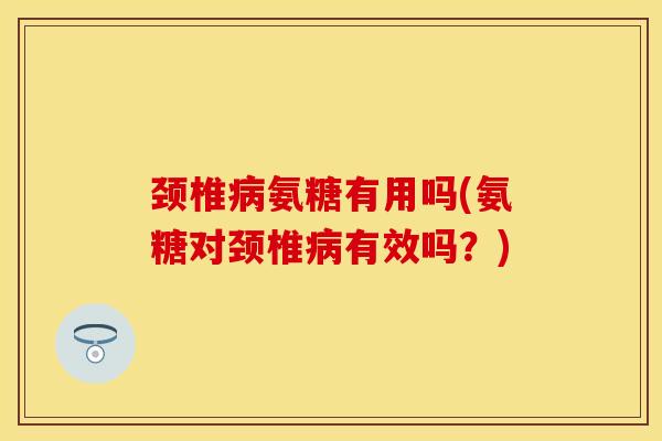 颈椎病氨糖有用吗(氨糖对颈椎病有效吗？)