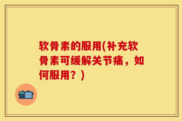软骨素的服用(补充软骨素可缓解关节痛，如何服用？)