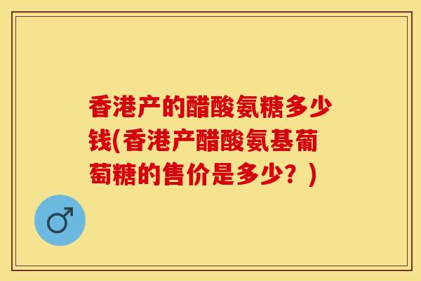 香港产的醋酸氨糖多少钱(香港产醋酸氨基葡萄糖的售价是多少？)