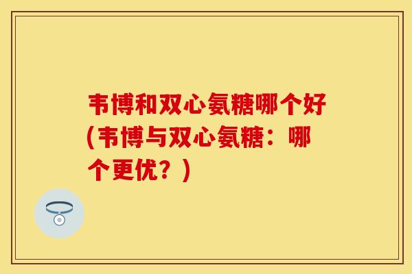 韦博和双心氨糖哪个好(韦博与双心氨糖:哪个更优?)-第1张图片-关节保镖 韦博和双心氨糖哪个好(韦博与双心氨糖:哪个更优?)-第1张图片-关节保镖