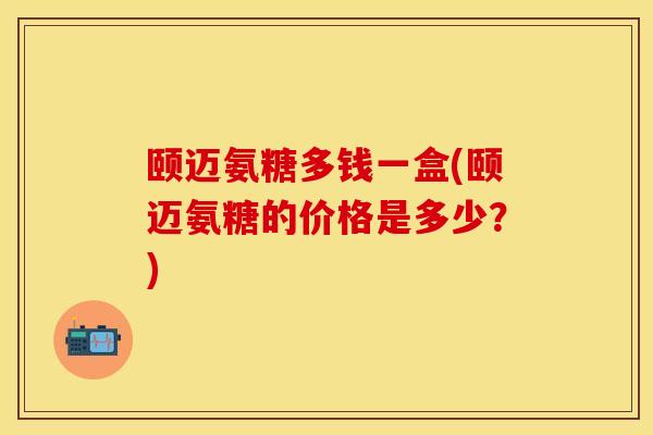 颐迈氨糖多钱一盒(颐迈氨糖的价格是多少？)