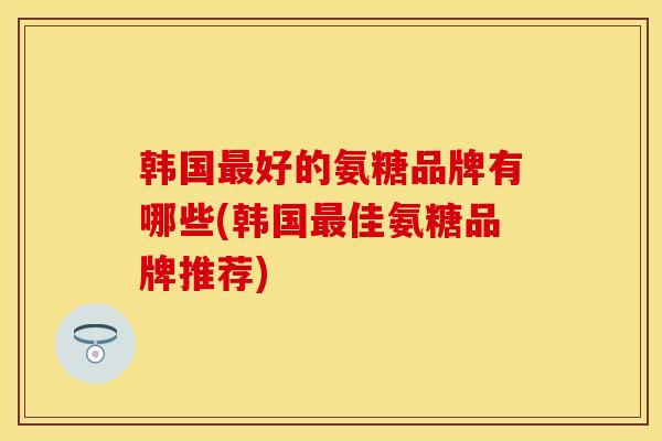 韩国最好的氨糖品牌有哪些(韩国最佳氨糖品牌推荐)