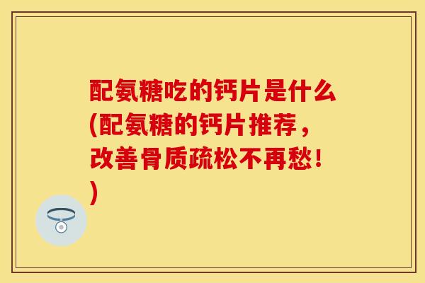 配氨糖吃的钙片是什么(配氨糖的钙片推荐，改善骨质疏松不再愁！)