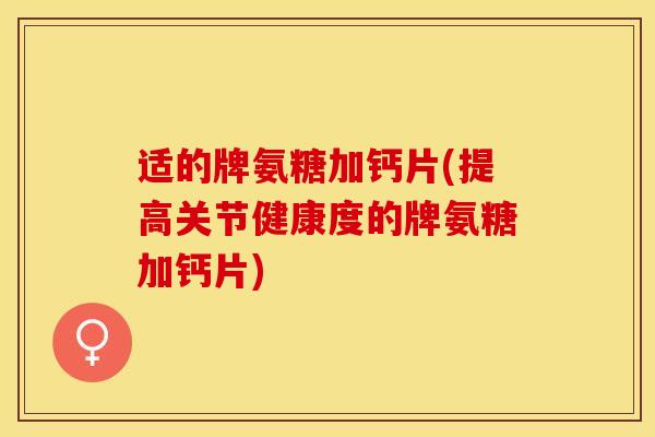 适的牌氨糖加钙片(提高关节健康度的牌氨糖加钙片)