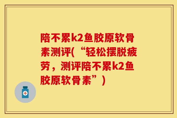 陪不累k2鱼胶原软骨素测评(“轻松摆脱疲劳，测评陪不累k2鱼胶原软骨素”)