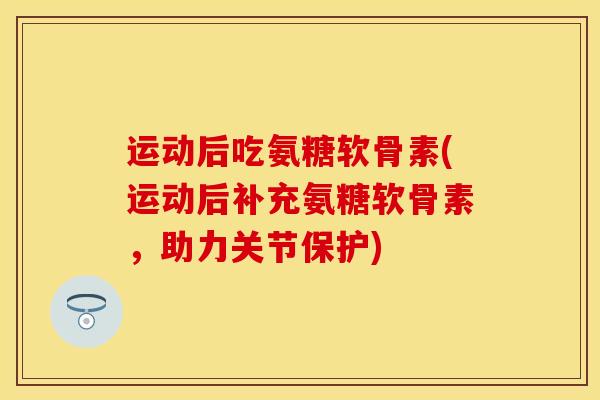 运动后吃氨糖软骨素(运动后补充氨糖软骨素，助力关节保护)