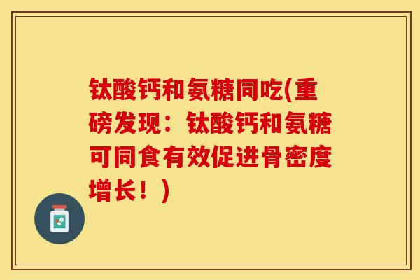 钛酸钙和氨糖同吃(重磅发现：钛酸钙和氨糖可同食有效促进骨密度增长！)