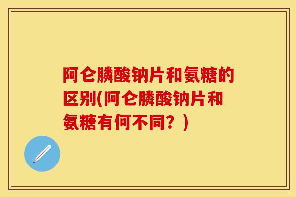 阿仑膦酸钠片和氨糖的区别(阿仑膦酸钠片和氨糖有何不同？)