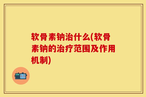 软骨素钠治什么(软骨素钠的治疗范围及作用机制)