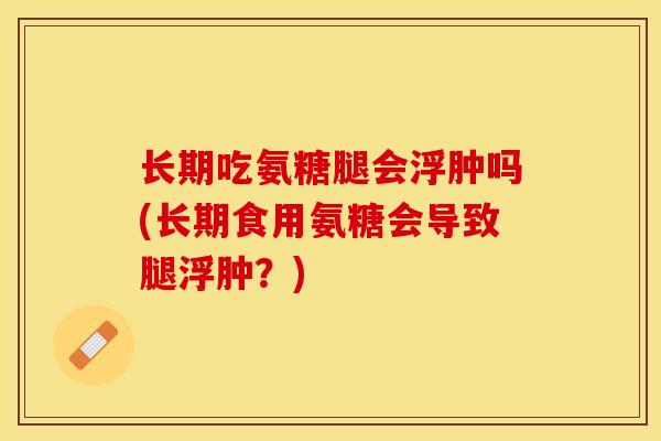 长期吃氨糖腿会浮肿吗(长期食用氨糖会导致腿浮肿？)