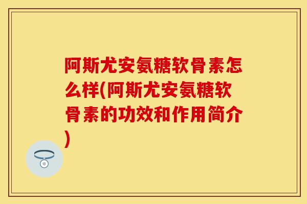 阿斯尤安氨糖软骨素怎么样(阿斯尤安氨糖软骨素的功效和作用简介)