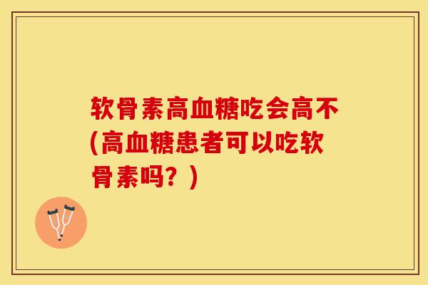 软骨素高血糖吃会高不(高血糖患者可以吃软骨素吗？)