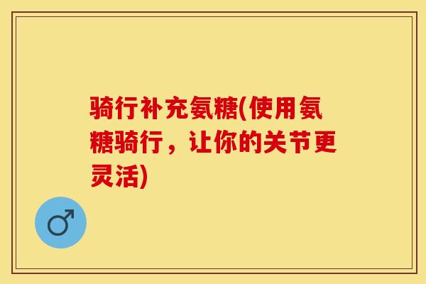 骑行补充氨糖(使用氨糖骑行，让你的关节更灵活)