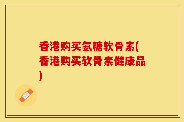 香港购买氨糖软骨素(香港购买软骨素健康品)