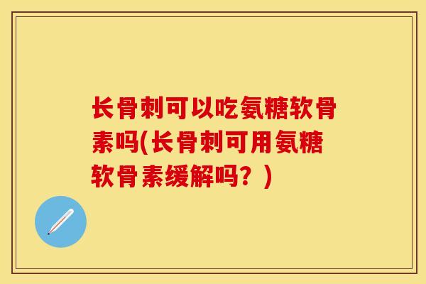 长骨刺可以吃氨糖软骨素吗(长骨刺可用氨糖软骨素缓解吗？)