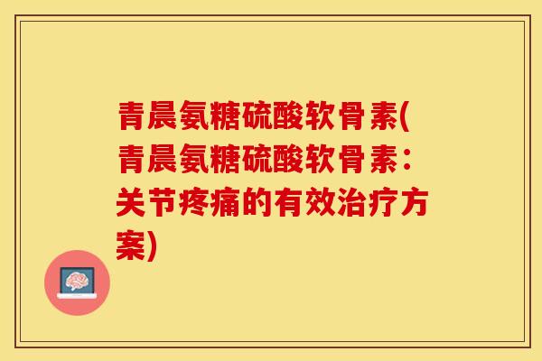 青晨氨糖硫酸软骨素(青晨氨糖硫酸软骨素：关节疼痛的有效治疗方案)