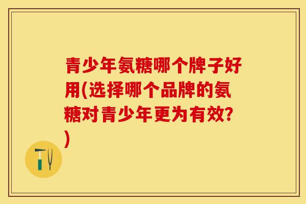 青少年氨糖哪个牌子好用(选择哪个品牌的氨糖对青少年更为有效？)