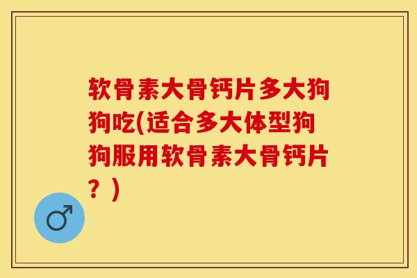 软骨素大骨钙片多大狗狗吃(适合多大体型狗狗服用软骨素大骨钙片？)