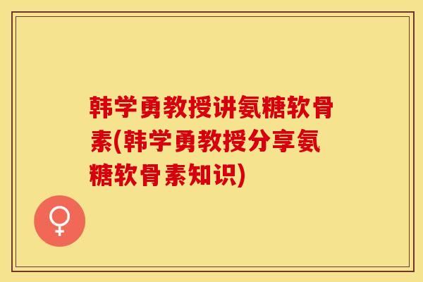 韩学勇教授讲氨糖软骨素(韩学勇教授分享氨糖软骨素知识)