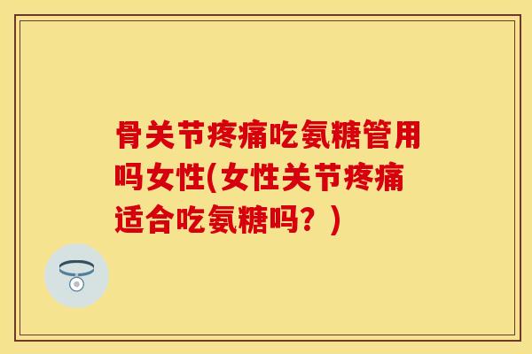 骨关节疼痛吃氨糖管用吗女性(女性关节疼痛适合吃氨糖吗？)