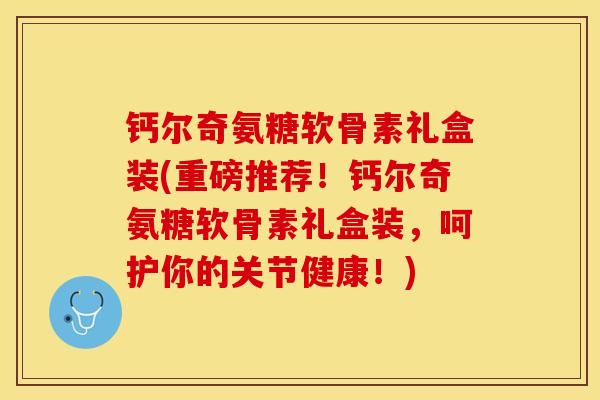 钙尔奇氨糖软骨素礼盒装(重磅推荐！钙尔奇氨糖软骨素礼盒装，呵护你的关节健康！)