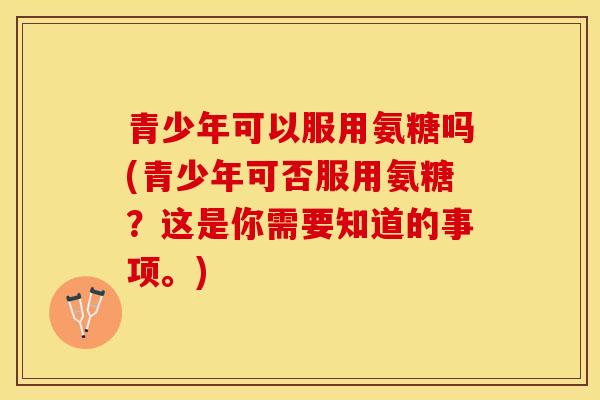 青少年可以服用氨糖吗(青少年可否服用氨糖？这是你需要知道的事项。)