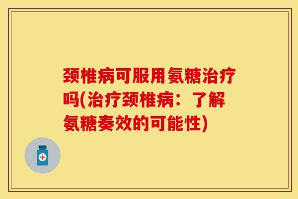 颈椎病可服用氨糖治疗吗(治疗颈椎病：了解氨糖奏效的可能性)