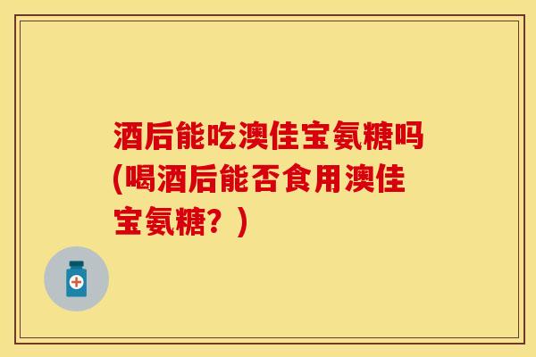 酒后能吃澳佳宝氨糖吗(喝酒后能否食用澳佳宝氨糖？)