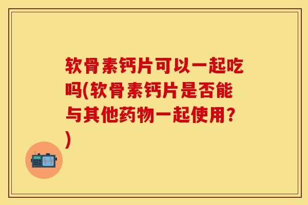软骨素钙片可以一起吃吗(软骨素钙片是否能与其他药物一起使用？)