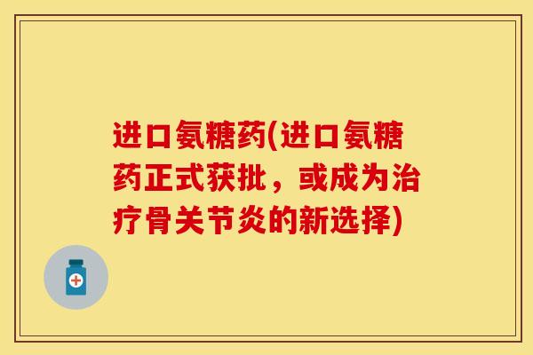 进口氨糖药(进口氨糖药正式获批，或成为治疗骨关节炎的新选择)