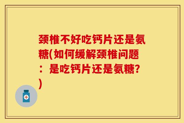 颈椎不好吃钙片还是氨糖(如何缓解颈椎问题：是吃钙片还是氨糖？)