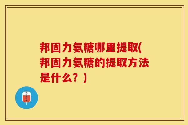 邦固力氨糖哪里提取(邦固力氨糖的提取方法是什么？)