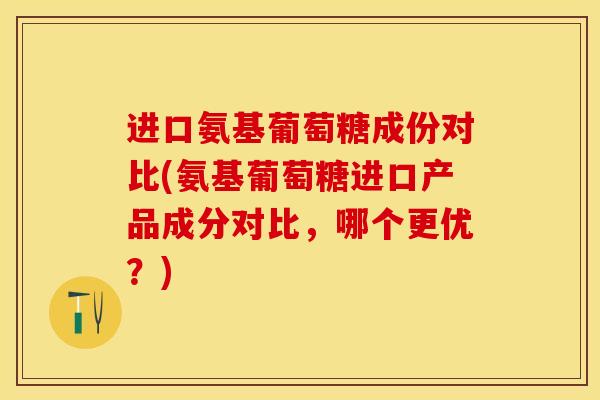 进口氨基葡萄糖成份对比(氨基葡萄糖进口产品成分对比，哪个更优？)