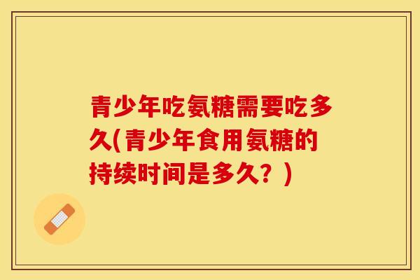 青少年吃氨糖需要吃多久(青少年食用氨糖的持续时间是多久？)