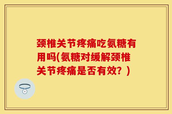 颈椎关节疼痛吃氨糖有用吗(氨糖对缓解颈椎关节疼痛是否有效？)