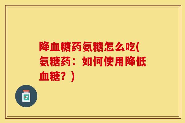 降血糖药氨糖怎么吃(氨糖药：如何使用降低血糖？)