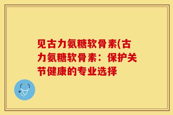 见古力氨糖软骨素(古力氨糖软骨素：保护关节健康的专业选择