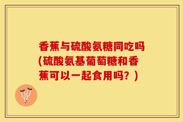香蕉与硫酸氨糖同吃吗(硫酸氨基葡萄糖和香蕉可以一起食用吗？)